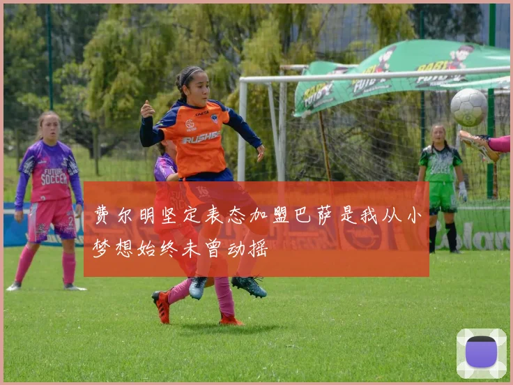 费尔明坚定表态加盟巴萨是我从小梦想始终未曾动摇