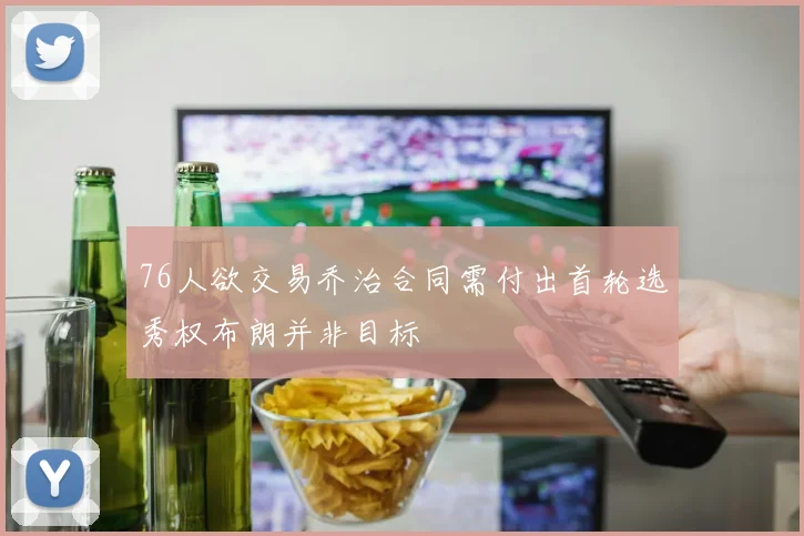 76人欲交易乔治合同需付出首轮选秀权布朗并非目标