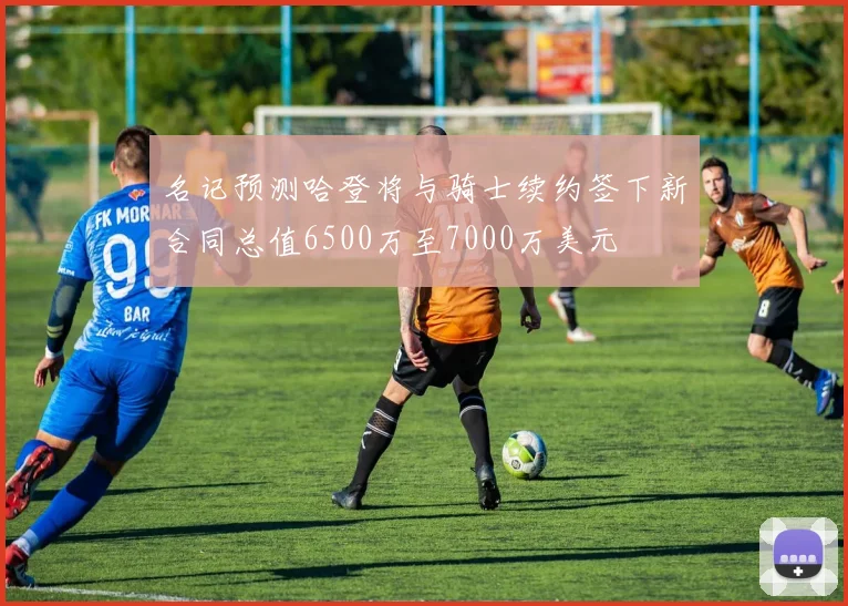 名记预测哈登将与骑士续约签下新合同总值6500万至7000万美元