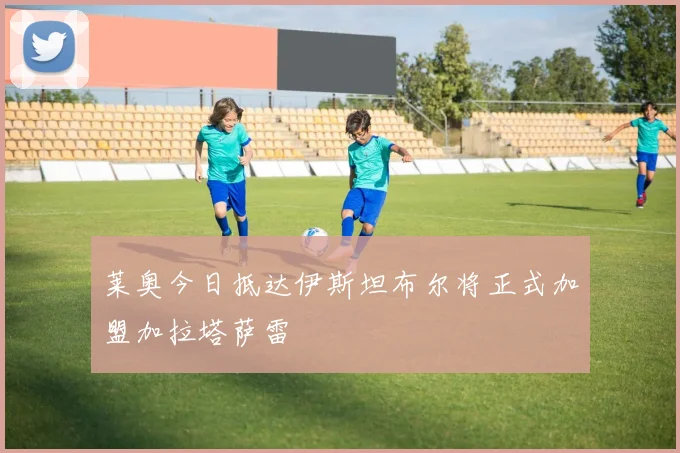 莱奥今日抵达伊斯坦布尔将正式加盟加拉塔萨雷