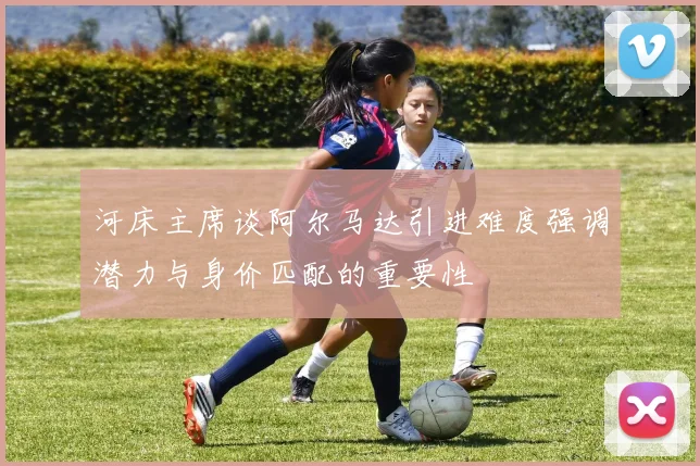 河床主席谈阿尔马达引进难度强调潜力与身价匹配的重要性