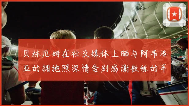 贝林厄姆在社交媒体上晒与阿韦洛亚的拥抱照深情告别感谢教练的辛勤付出