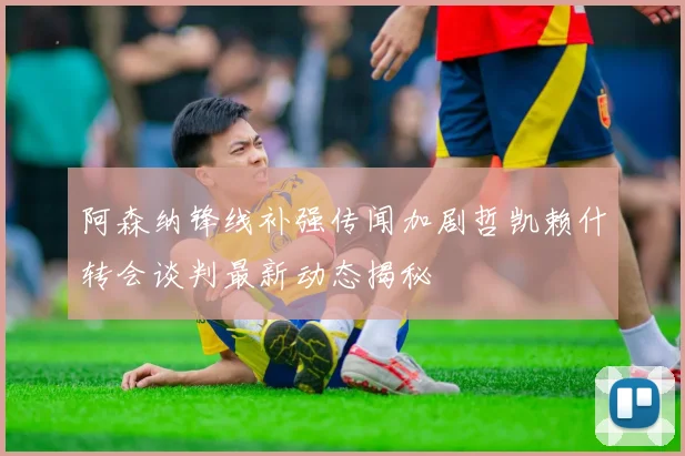 阿森纳锋线补强传闻加剧哲凯赖什转会谈判最新动态揭秘