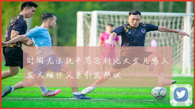 时间无法抚平思念科比大女儿感人发文缅怀父亲引发热议