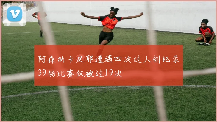 阿森纳卡皮耶遭遇四次过人创纪录39场比赛仅被过19次