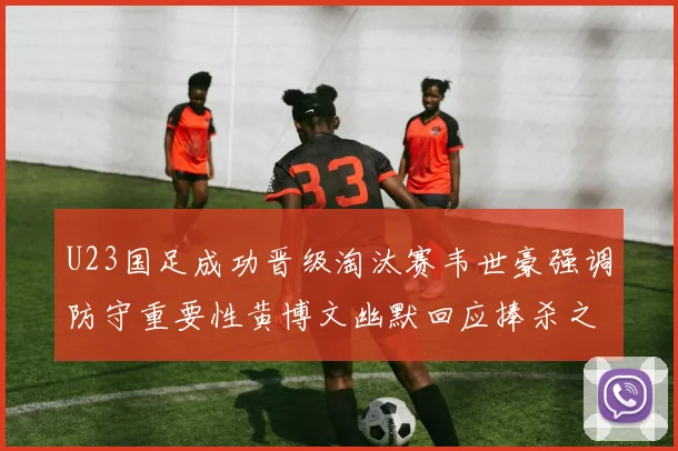 U23国足成功晋级淘汰赛韦世豪强调防守重要性黄博文幽默回应捧杀之说
