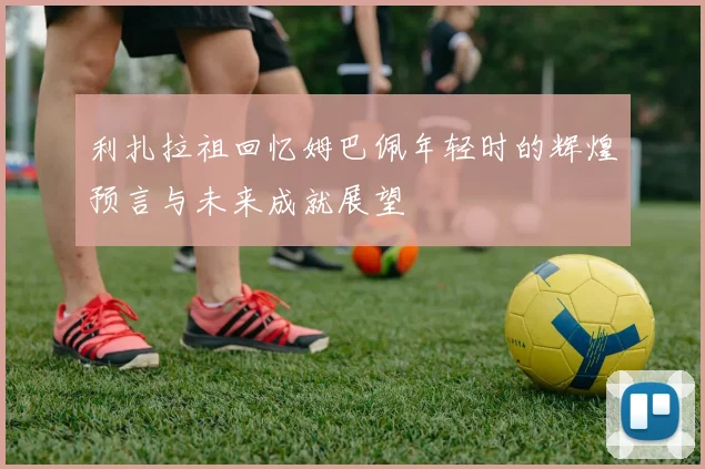 利扎拉祖回忆姆巴佩年轻时的辉煌预言与未来成就展望