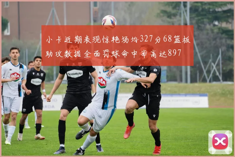 小卡近期表现惊艳场均327分68篮板助攻数据全面罚球命中率高达897