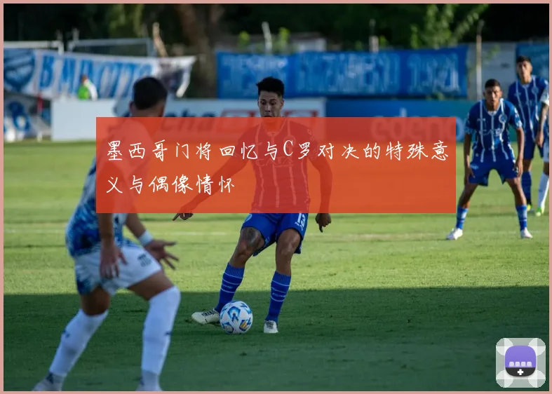 墨西哥门将回忆与C罗对决的特殊意义与偶像情怀