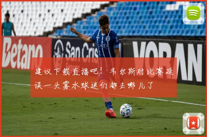 建议下载直播吧！韦尔斯对比赛延误一头雾水球迷们都去哪儿了