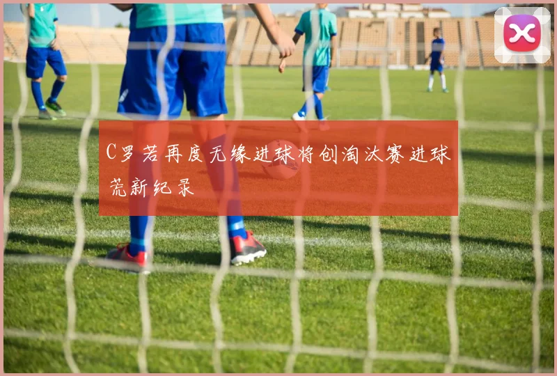 C罗若再度无缘进球将创淘汰赛进球荒新纪录
