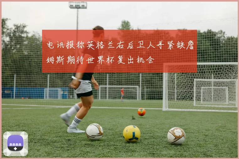 电讯报称英格兰右后卫人手紧缺詹姆斯期待世界杯复出机会