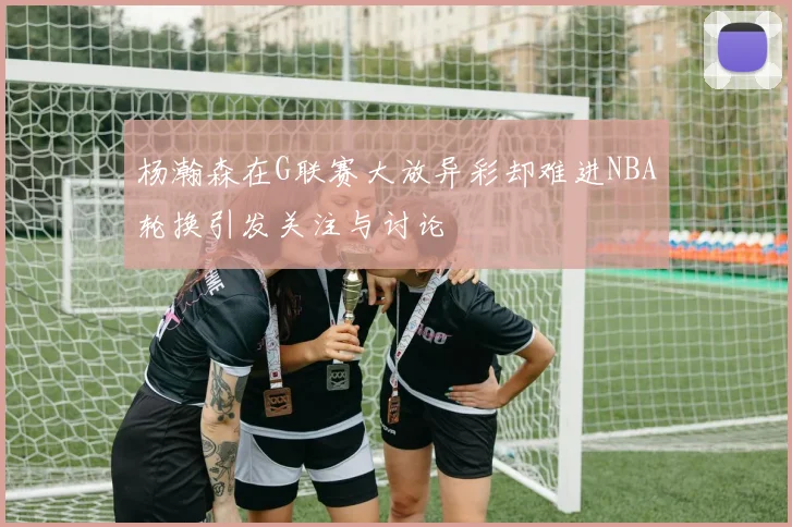 杨瀚森在G联赛大放异彩却难进NBA轮换引发关注与讨论