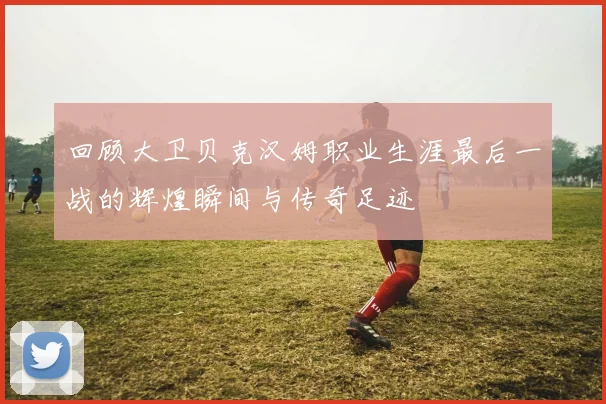 回顾大卫贝克汉姆职业生涯最后一战的辉煌瞬间与传奇足迹