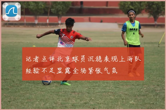 记者点评北京球员沉稳表现上海队经验不足显露全场紧张气氛