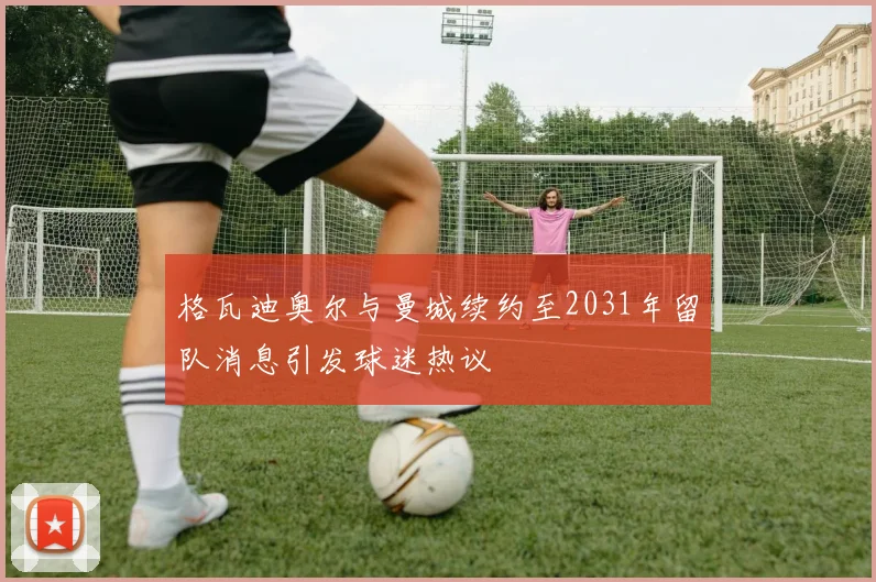 格瓦迪奥尔与曼城续约至2031年留队消息引发球迷热议