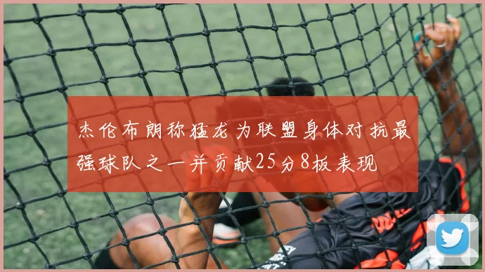 杰伦布朗称猛龙为联盟身体对抗最强球队之一并贡献25分8板表现