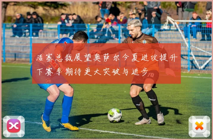 活塞总裁展望奥萨尔今夏进攻提升下赛季期待更大突破与进步