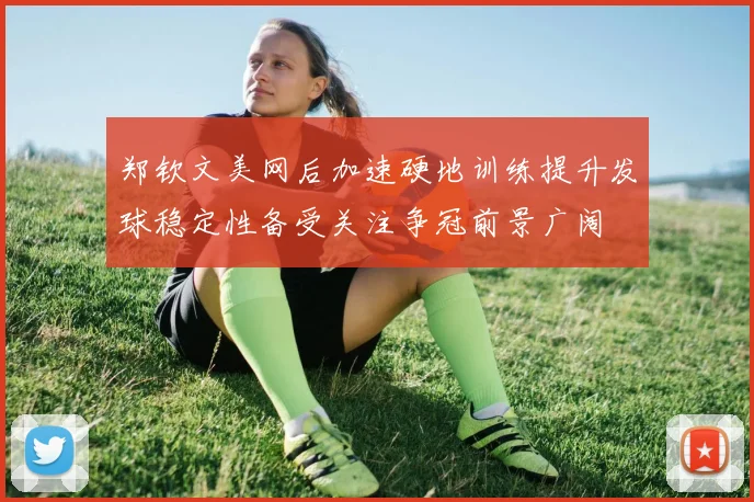 郑钦文美网后加速硬地训练提升发球稳定性备受关注争冠前景广阔