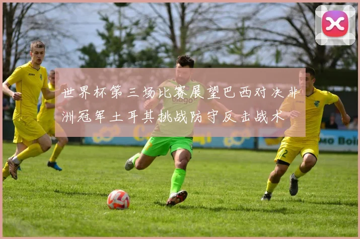 世界杯第三场比赛展望巴西对决非洲冠军土耳其挑战防守反击战术