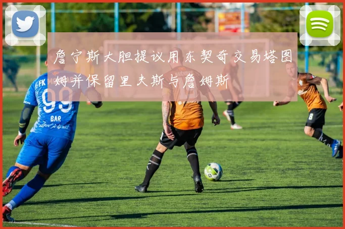 詹宁斯大胆提议用东契奇交易塔图姆并保留里夫斯与詹姆斯
