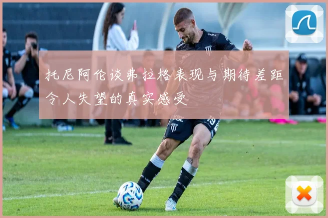 托尼阿伦谈弗拉格表现与期待差距令人失望的真实感受