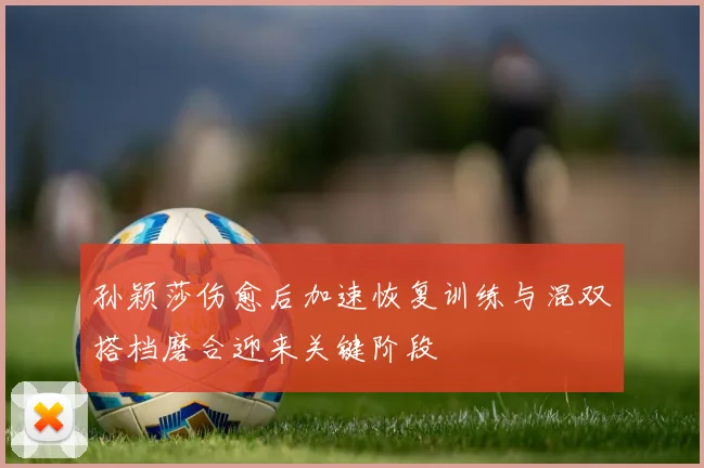孙颖莎伤愈后加速恢复训练与混双搭档磨合迎来关键阶段