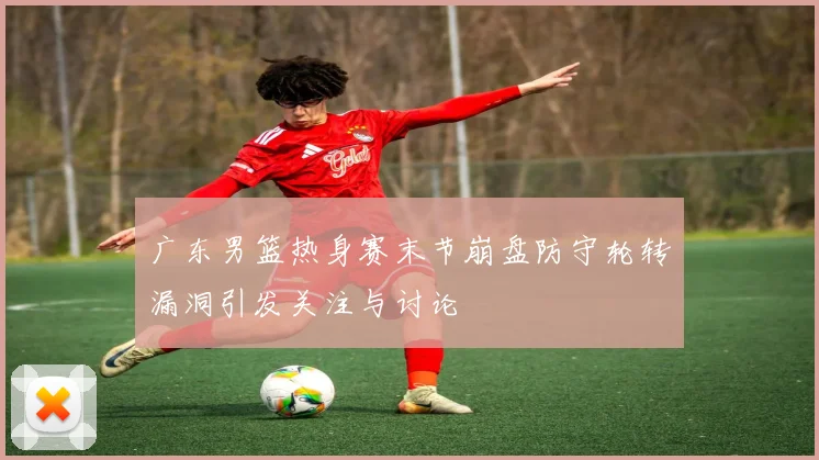广东男篮热身赛末节崩盘防守轮转漏洞引发关注与讨论