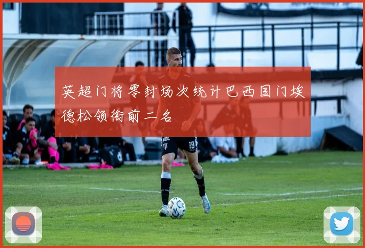 英超门将零封场次统计巴西国门埃德松领衔前二名