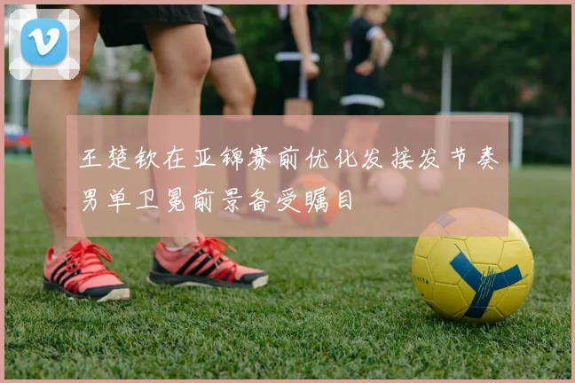 王楚钦在亚锦赛前优化发接发节奏男单卫冕前景备受瞩目