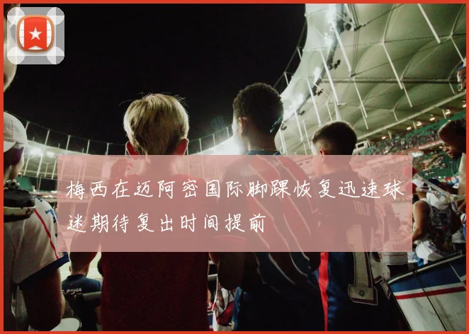 梅西在迈阿密国际脚踝恢复迅速球迷期待复出时间提前