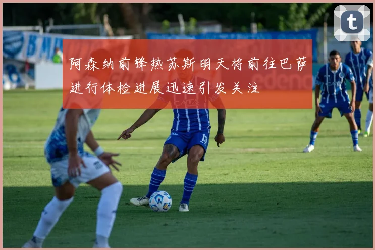 阿森纳前锋热苏斯明天将前往巴萨进行体检进展迅速引发关注